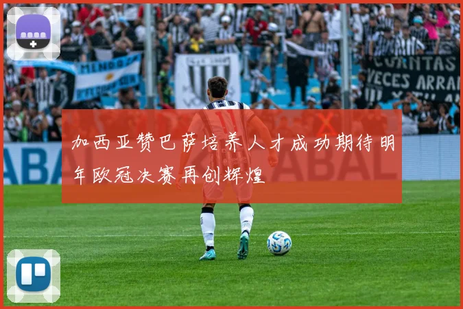 加西亚赞巴萨培养人才成功期待明年欧冠决赛再创辉煌