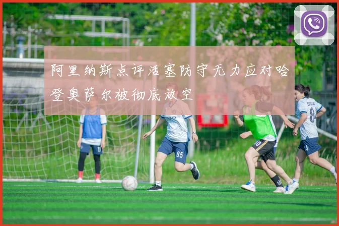阿里纳斯点评活塞防守无力应对哈登奥萨尔被彻底放空