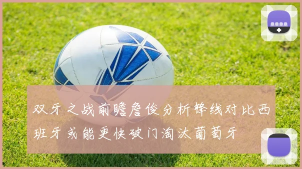 双牙之战前瞻詹俊分析锋线对比西班牙或能更快破门淘汰葡萄牙