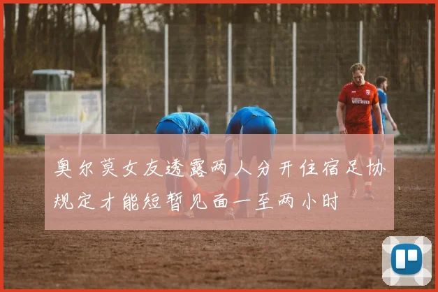 奥尔莫女友透露两人分开住宿足协规定才能短暂见面一至两小时
