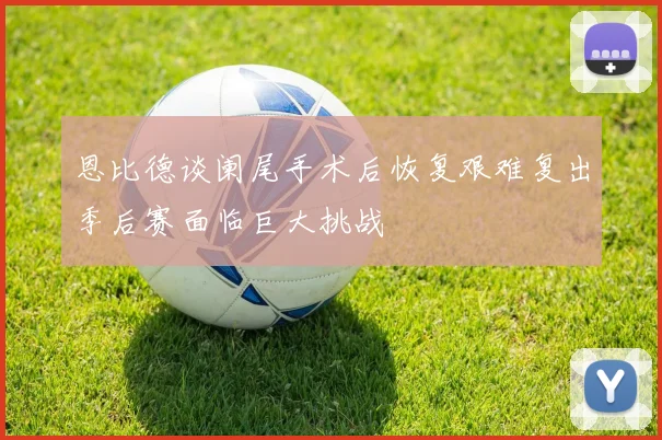 恩比德谈阑尾手术后恢复艰难复出季后赛面临巨大挑战