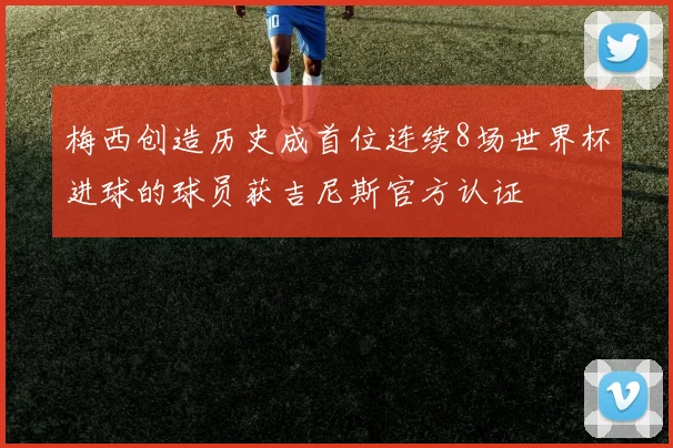 梅西创造历史成首位连续8场世界杯进球的球员获吉尼斯官方认证