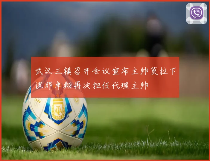 武汉三镇召开会议宣布主帅莫拉下课邓卓翔再次担任代理主帅