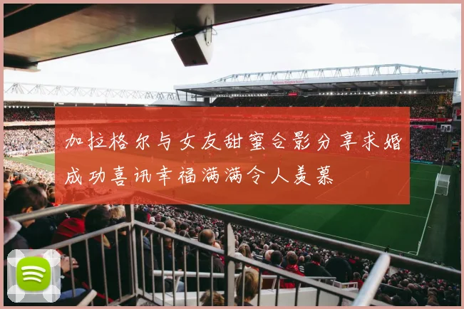 加拉格尔与女友甜蜜合影分享求婚成功喜讯幸福满满令人羡慕