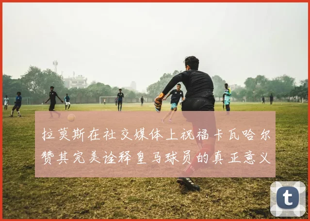 拉莫斯在社交媒体上祝福卡瓦哈尔赞其完美诠释皇马球员的真正意义