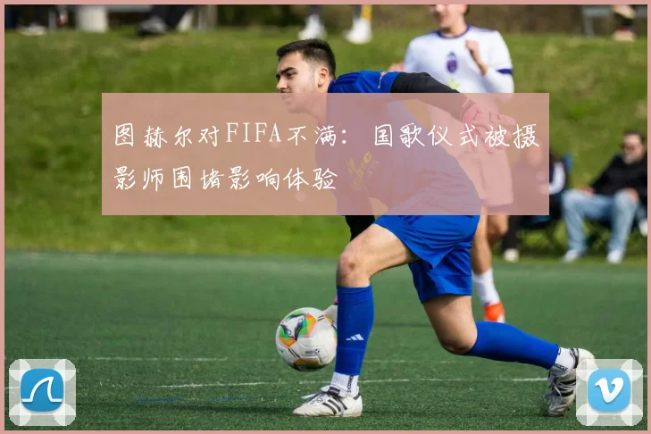 图赫尔对FIFA不满：国歌仪式被摄影师围堵影响体验