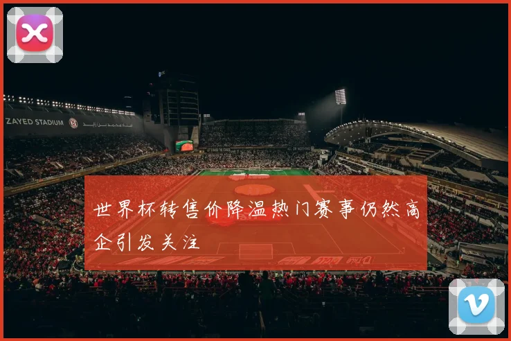 世界杯转售价降温热门赛事仍然高企引发关注