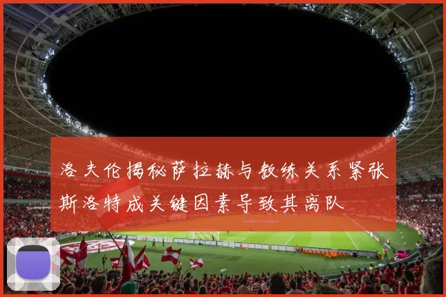 洛夫伦揭秘萨拉赫与教练关系紧张斯洛特成关键因素导致其离队
