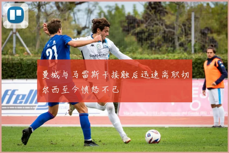 曼城与马雷斯卡接触后迅速离职切尔西至今愤怒不已